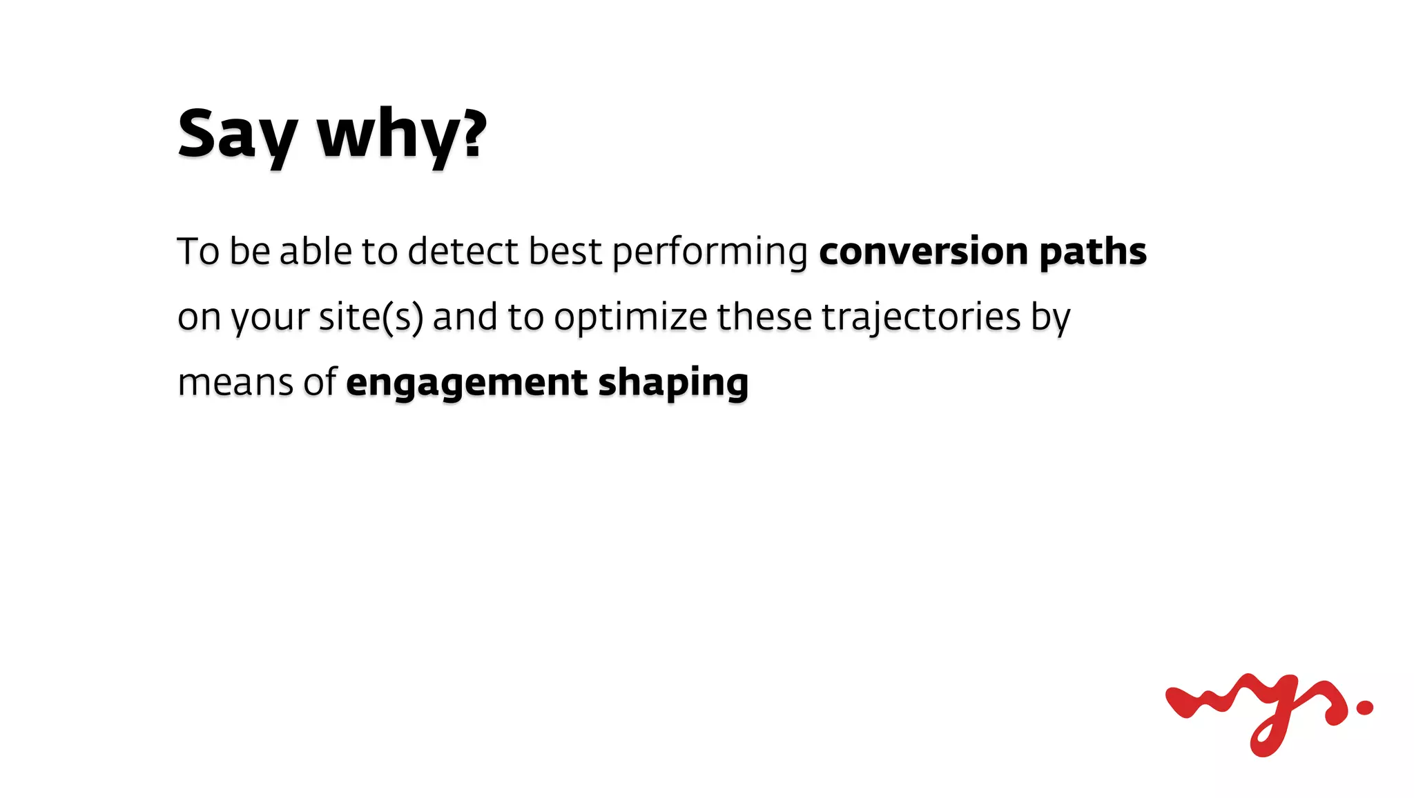 Say why?
To be able to detect best performing conversion paths
on your site(s) and to optimize these trajectories by
means of engagement shaping
 