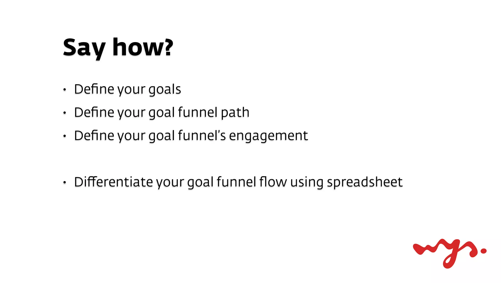 Say how?
•   Deﬁne your goals
•   Deﬁne your goal funnel path
•   Deﬁne your goal funnel’s engagement


•   Diﬀerentiate your goal funnel ﬂow using spreadsheet
 
