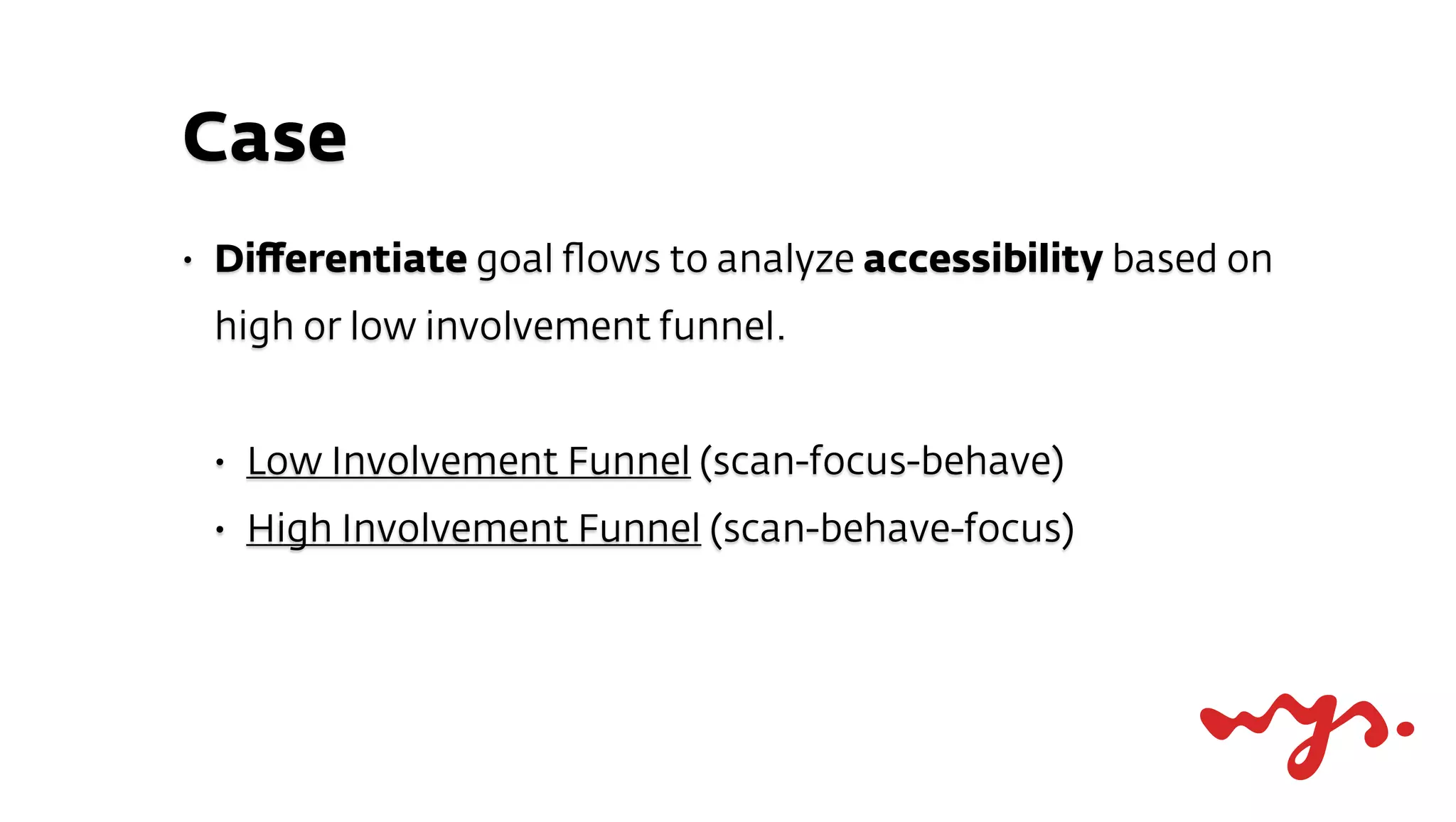 Case
•   Diﬀerentiate goal ﬂows to analyze accessibility based on
    high or low involvement funnel.


    •   Low Involvement Funnel (scan-focus-behave)
    •   High Involvement Funnel (scan-behave-focus)
 