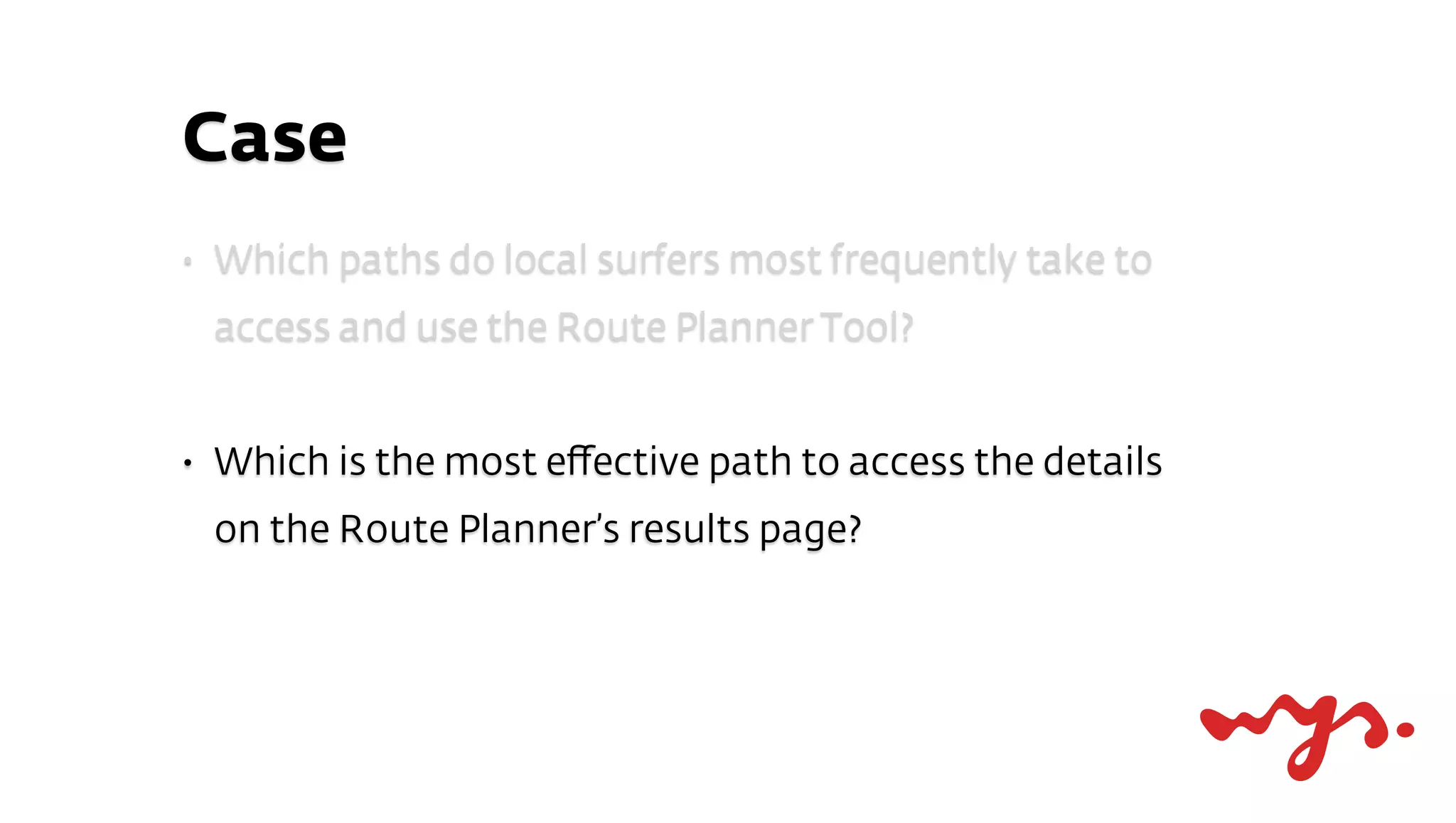 Case
•   Which paths do local surfers most frequently take to
    access and use the Route Planner Tool?


•   Which is the most eﬀective path to access the details
    on the Route Planner’s results page?
 