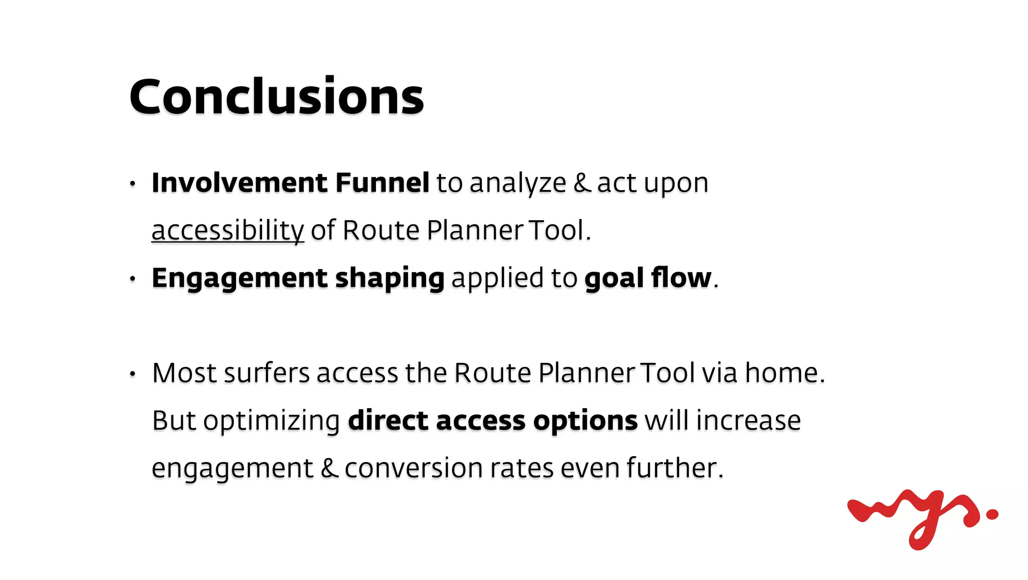 Conclusions
•   Involvement Funnel to analyze & act upon
    accessibility of Route Planner Tool.
•   Engagement shaping applied to goal ﬂow.


•   Most surfers access the Route Planner Tool via home.
    But optimizing direct access options will increase
    engagement & conversion rates even further.
 