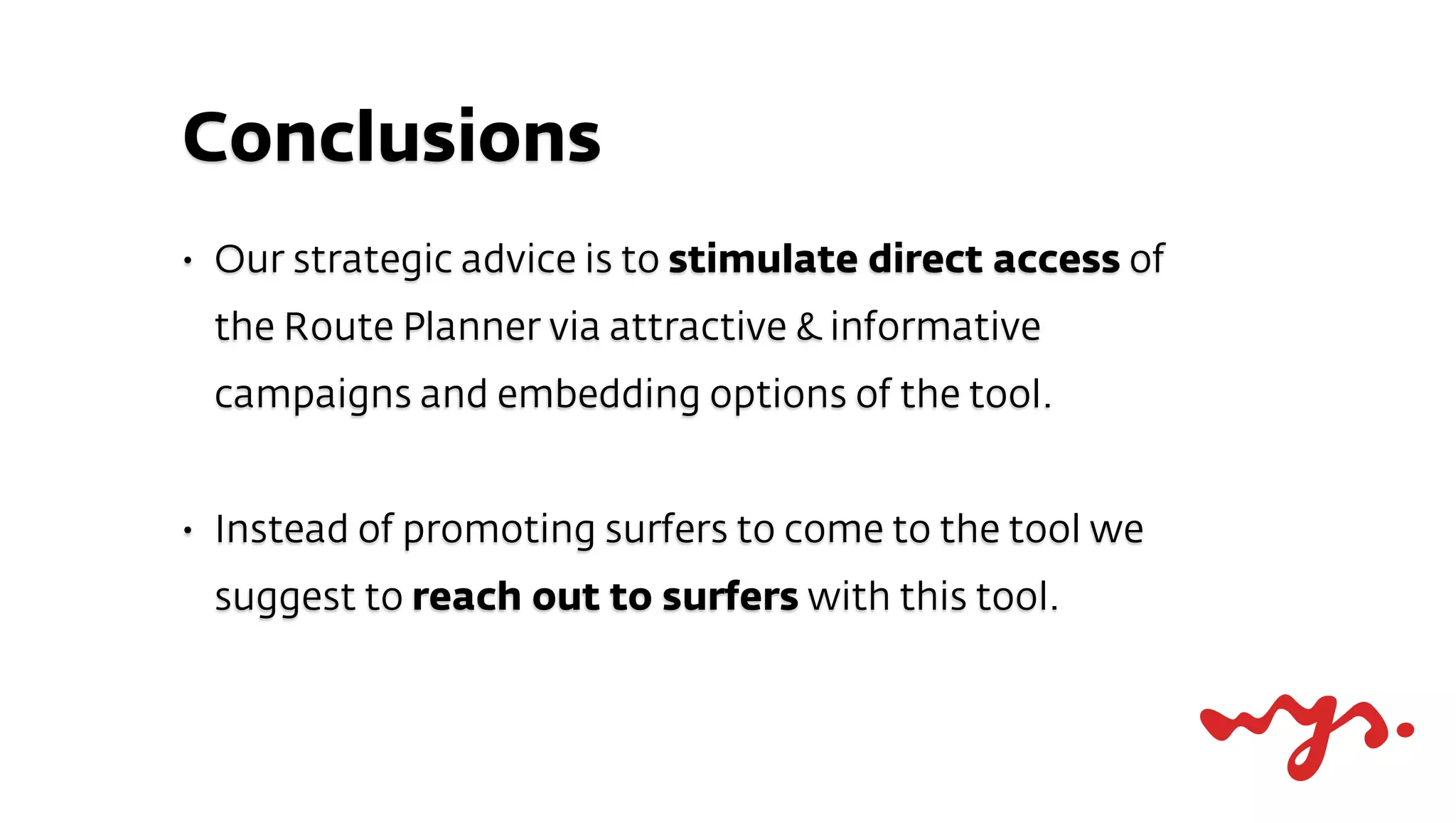 Conclusions
•   Our strategic advice is to stimulate direct access of
    the Route Planner via attractive & informative
    campaigns and embedding options of the tool.


•   Instead of promoting surfers to come to the tool we
    suggest to reach out to surfers with this tool.
 