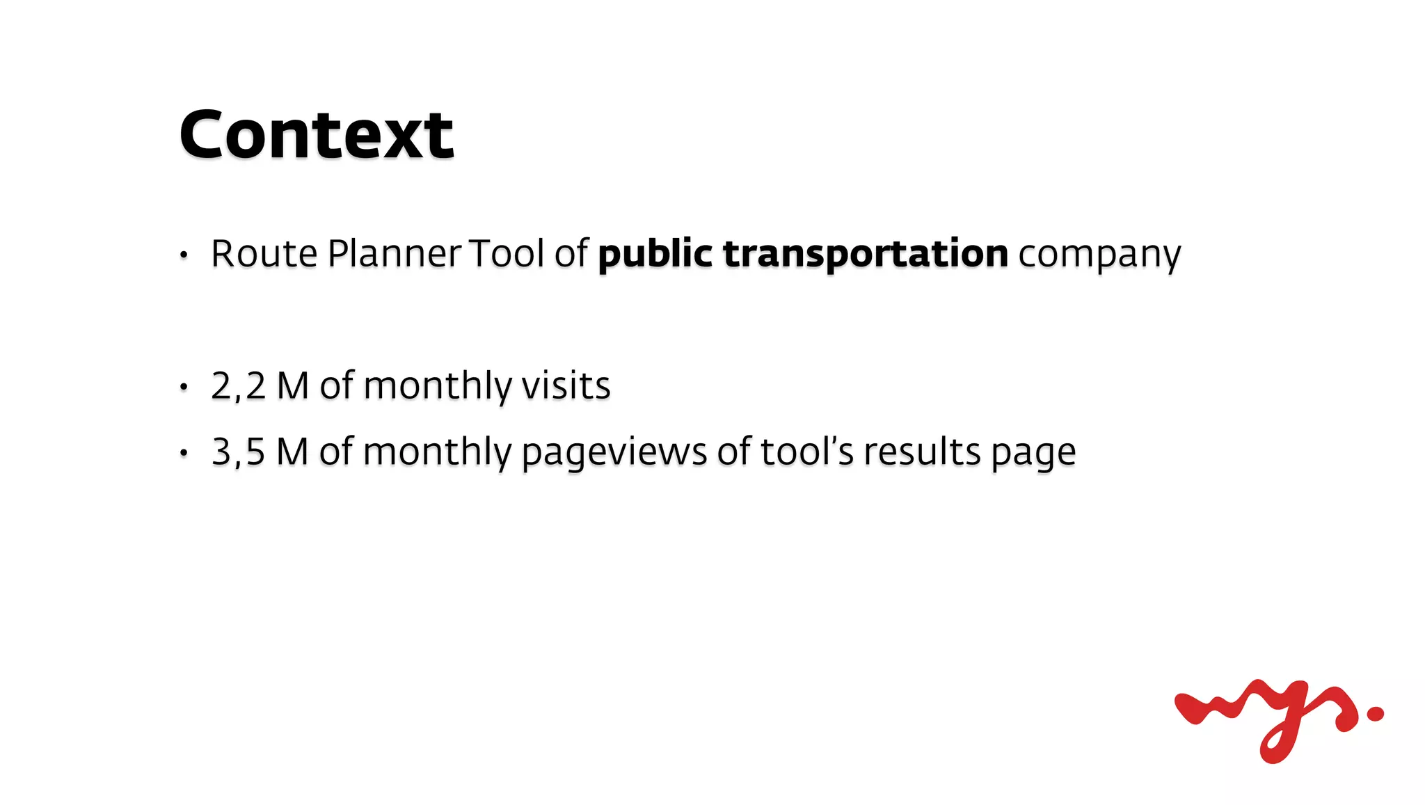 Context
•   Route Planner Tool of public transportation company


•   2,2 M of monthly visits
•   3,5 M of monthly pageviews of tool’s results page
 