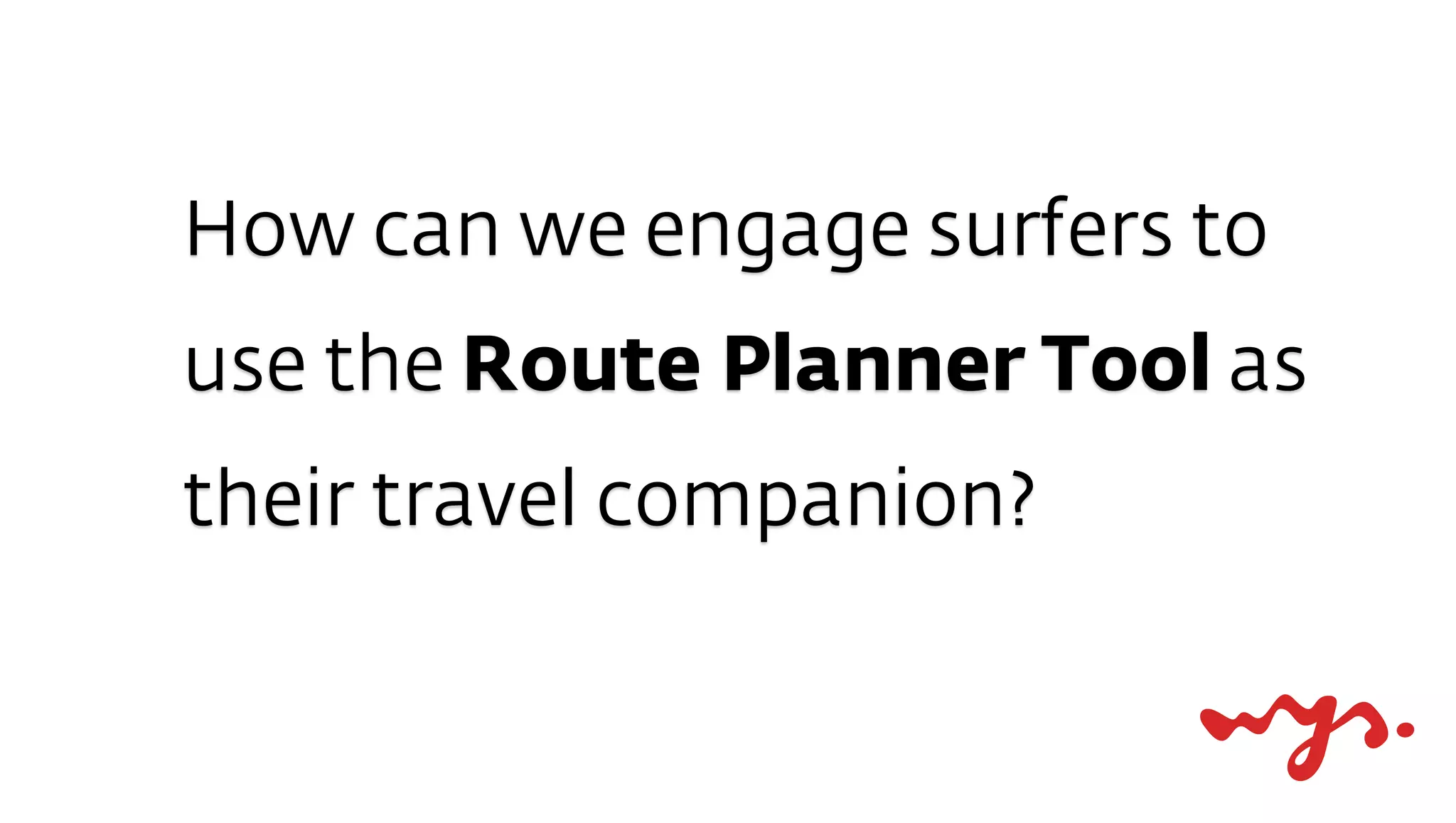 How can we engage surfers to
use the Route Planner Tool as
their travel companion?
 