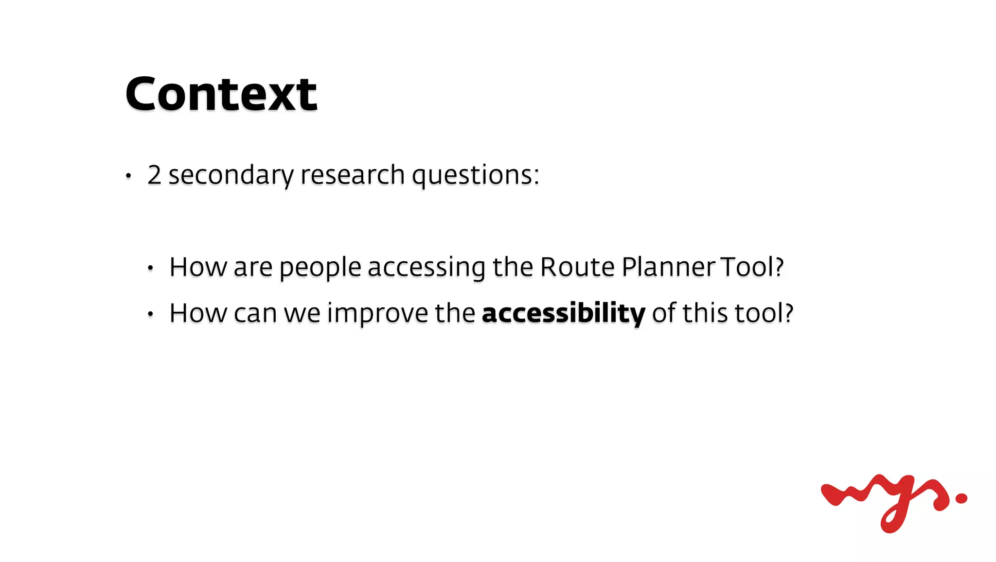 Context
•   2 secondary research questions:


    •   How are people accessing the Route Planner Tool?
    •   How can we improve the accessibility of this tool?
 