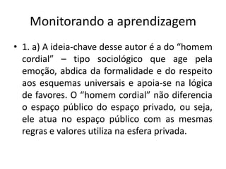 Monitorando a aprendizagem
• 1. a) A ideia-chave desse autor é a do “homem
  cordial” – tipo sociológico que age pela
  emoção, abdica da formalidade e do respeito
  aos esquemas universais e apoia-se na lógica
  de favores. O “homem cordial” não diferencia
  o espaço público do espaço privado, ou seja,
  ele atua no espaço público com as mesmas
  regras e valores utiliza na esfera privada.
 