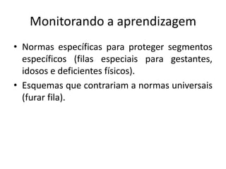 Monitorando a aprendizagem
• Normas específicas para proteger segmentos
  específicos (filas especiais para gestantes,
  idosos e deficientes físicos).
• Esquemas que contrariam a normas universais
  (furar fila).
 