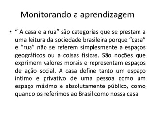 Monitorando a aprendizagem
• “ A casa e a rua” são categorias que se prestam a
  uma leitura da sociedade brasileira porque “casa”
  e “rua” não se referem simplesmente a espaços
  geográficos ou a coisas físicas. São noções que
  exprimem valores morais e representam espaços
  de ação social. A casa define tanto um espaço
  íntimo e privativo de uma pessoa como um
  espaço máximo e absolutamente público, como
  quando os referimos ao Brasil como nossa casa.
 