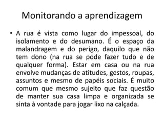 Monitorando a aprendizagem
• A rua é vista como lugar do impessoal, do
  isolamento e do desumano. É o espaço da
  malandragem e do perigo, daquilo que não
  tem dono (na rua se pode fazer tudo e de
  qualquer forma). Estar em casa ou na rua
  envolve mudanças de atitudes, gestos, roupas,
  assuntos e mesmo de papéis sociais. É muito
  comum que mesmo sujeito que faz questão
  de manter sua casa limpa e organizada se
  sinta à vontade para jogar lixo na calçada.
 