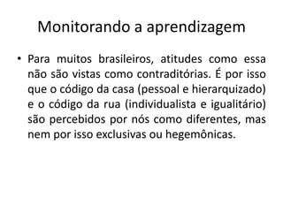 Monitorando a aprendizagem
• Para muitos brasileiros, atitudes como essa
  não são vistas como contraditórias. É por isso
  que o código da casa (pessoal e hierarquizado)
  e o código da rua (individualista e igualitário)
  são percebidos por nós como diferentes, mas
  nem por isso exclusivas ou hegemônicas.
 