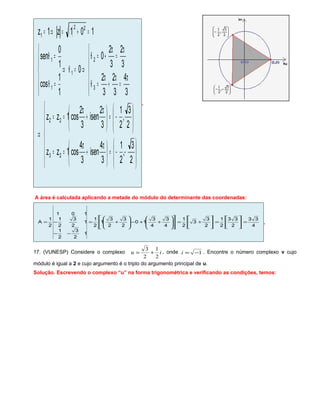 ( )















−−=




 π
+
π
==








−=




 π
+
π
==
⇒






π
=
π
+
π
=θ
π
=
π
+=θ
⇒=θ⇒






=θ
=θ
=+=⇒=
2
3
,
2
1
3
4
isen
3
4
cos1zz
2
3
,
2
1
3
2
isen
3
2
cos1zz
3
4
3
2
3
2
3
2
3
2
0
0
1
1
cos
1
0
sen
101z1z
23
22
3
2
1
1
1
22
1
.
A área é calculada aplicando a metade do módulo do determinante das coordenadas:
4
33
2
33
2
1
2
3
3
2
1
4
3
4
3
10
2
3
2
3
1
2
1
1
2
3
2
1
1
2
3
2
1
101
2
1
A =





=





+=
















++−







+=
−−
−= .
17. (VUNESP) Considere o complexo iu
2
1
2
3
+= , onde 1−=i . Encontre o número complexo v cujo
módulo é igual a 2 e cujo argumento é o triplo do argumento principal de u.
Solução. Escrevendo o complexo “u” na forma trigonométrica e verificando as condições, temos:
 