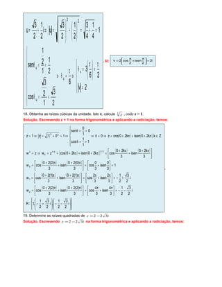 




=
π
=




 π
=θ
⇒
π
=θ⇒









==θ
==θ
=+=





+







=⇒+=
2v
26
3
6
2
3
1
2
3
cos
2
1
1
2
1
sen
1
4
1
4
3
2
1
2
3
ui
2
1
2
3
u
v
u
u
u
22
. R: i2
2
isen
2
cos2v =




 π
+
π
=
18. Obtenha as raízes cúbicas da unidade. Isto é, calcule 3
z , onde z = 1.
Solução. Escrevendo z = 1 na forma trigonométrica e aplicando a radiciação, temos:
( ) ( ) ( )
( ) ( )[ ] ( ) ( )
( ) ( )
( ) ( )
( ) ( )
















−−







+−
−−=




 π
+
π
=




 π+
+
π+
=
+−=




 π
+
π
=




 π+
+
π+
=
=





+=




 π+
+
π+
=





 π+
+
π+
=π++π+==⇒=
∈π++π+=⇒=θ⇒






==θ
==θ
⇒=+=⇒=
i
2
3
2
1
,i
2
3
2
1
,1:R
i
2
3
2
1
3
4
isen
3
4
cos
3
)2(20
isen
3
)2(20
cosw
i
2
3
2
1
3
2
isen
3
2
cos
3
)1(20
isen
3
)1(20
cosw
1
3
0
isen
3
0
cos
3
)0(20
isen
3
)0(20
cosw
3
k20
isen
3
k20
cosk20isenk20coszwzw
Zk;k20isenk20cosz0
1
1
1
cos
0
1
0
sen
101z1z
2
1
0
3/13/1
k
3
22
.
19. Determine as raízes quadradas de iz 322 −=
Solução. Escrevendo iz 322 −= na forma trigonométrica e aplicando a radiciação, temos:
 