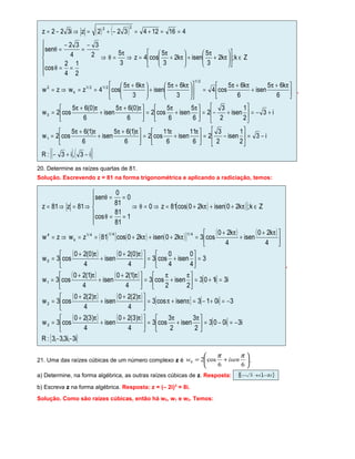 ( ) ( )
( ) ( ){ }i3,i3:R
i3
2
1
isen
2
3
2
6
11
isen
6
11
cos2
6
)1(65
isen
6
)1(65
cos2w
i3
2
1
isen
2
3
2
6
5
isen
6
5
cos2
6
)0(65
isen
6
)0(65
cos2w
6
k65
isen
6
k65
cos4
3
k65
isen
3
k65
cos4zwzw
Zk;k2
3
5
isenk2
3
5
cos4z
3
5
2
1
4
2
cos
2
3
4
32
sen
416124322zi322z
1
0
2/1
2/12/1
k
2
22
−+−
−=





−=




 π
+
π
=




 π+π
+
π+π
=
+−=





+−=




 π
+
π
=




 π+π
+
π+π
=





 π+π
+
π+π
=










 π+π
+




 π+π
==⇒=
∈











π+
π
+





π+
π
=⇒
π
=θ⇒






==θ
−
=
−
=θ
==+=−+=⇒−=
.
20. Determine as raízes quartas de 81.
Solução. Escrevendo z = 81 na forma trigonométrica e aplicando a radiciação, temos:
( ) ( )[ ]
( ) ( ) ( )[ ] ( ) ( )
( ) ( )
( ) ( ) [ ]
( ) ( ) [ ] [ ]
( ) ( ) [ ]
{ }i3,i3,3,3:R
i3i003
2
3
isen
2
3
cos3
4
)3(20
isen
4
)3(20
cos3w
3i013isencos3
4
)2(20
isen
4
)2(20
cos3w
i3i103
2
isen
2
cos3
4
)1(20
isen
4
)1(20
cos3w
3
4
0
isen
4
0
cos3
4
)0(20
isen
4
)0(20
cos3w
4
k20
isen
4
k20
cos3k20isenk20cos81zwzw
Zk;k20isenk20cos81z0
1
81
81
cos
0
81
0
sen
81z81z
3
2
1
0
4/14/14/1
k
4
−−
−=−=




 π
+
π
=




 π+
+
π+
=
−=+−=π+π=




 π+
+
π+
=
=+=




 π
+
π
=




 π+
+
π+
=
=





+=




 π+
+
π+
=





 π+
+
π+
=π++π+==⇒=
∈π++π+=⇒=θ⇒






==θ
==θ
⇒=⇒=
.
21. Uma das raízes cúbicas de um número complexo z é 





+=
66
cos20
ππ
isenw .
a) Determine, na forma algébrica, as outras raízes cúbicas de z. Resposta: ( ){ }ii 2,3 −+−
b) Escreva z na forma algébrica. Resposta: z = (– 2i)3
= 8i.
Solução. Como são raízes cúbicas, então há w0, w1 e w2. Temos:
 