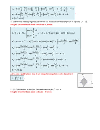 ( )
( ){ }i2,i3:R
i2i102
2
3
isen
2
3
cos2
3
2
6
5
isen
3
2
6
5
cos2w
i3i
2
1
2
3
2
6
5
isen
6
5
cos2
3
2
6
isen
3
2
6
cos2w
2
1
−+−
−=−=




 π
+
π
=










 π
+
π
+




 π
+
π
=
+−=







+−=




 π
+
π
=










 π
+
π
+




 π
+
π
=
.
22. Determine a área do polígono cujos vértices são afixos das soluções complexas da equação 164
=w .
Solução. Encontrando as raízes cúbicas de 16, temos:
( ) ( )[ ]
( ) ( ) ( )[ ] ( ) ( )
( ) ( )
( ) ( ) [ ]
( ) ( ) [ ] [ ]
( ) ( ) [ ]
{ }i2,i2,2,2:R
i2i002
2
3
isen
2
3
cos2
4
)3(20
isen
4
)3(20
cos2w
2i012isencos2
4
)2(20
isen
4
)2(20
cos2w
i2i102
2
isen
2
cos2
4
)1(20
isen
4
)1(20
cos2w
2
4
0
isen
4
0
cos2
4
)0(20
isen
4
)0(20
cos2w
4
k20
isen
4
k20
cos2k20isenk20cos16zwzw
Zk;k20isenk20cos16z0
1
16
16
cos
0
16
0
sen
16z16z
3
2
1
0
4/14/14/1
k
4
−−
−=−=




 π
+
π
=




 π+
+
π+
=
−=+−=π+π=




 π+
+
π+
=
=+=




 π
+
π
=




 π+
+
π+
=
=





+=




 π+
+
π+
=





 π+
+
π+
=π++π+==⇒=
∈π++π+=⇒=θ⇒






==θ
==θ
⇒=⇒=
.
A área vale o quádruplo da área de um triângulo retângulo isósceles de cateto 2:
8
2
22
4 =




 ×
=A .
23. (PUC) Ache todas as soluções complexas da equação 016
=+z .
Solução. Encontrando as raízes sextas de – 1, temos:
 
