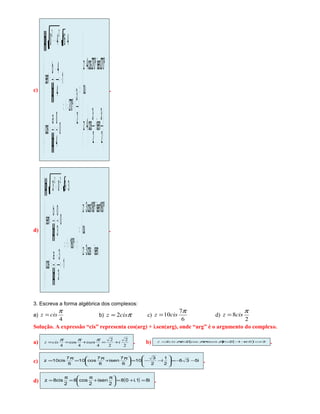 c)
() ( )
( )













 π
+
π
=
+=
⇒














π
≡=θ⇒







===θ
−=
−
==θ
==−+=
2
3
isen
2
3
cos4z
ou
º270isenº270cos4z
2
3
º270
0
4
0
z
a
cos
1
4
4
z
b
sen
41640z
22
.
d)
( ) ()
()
( )
( )




π+π=
+=
⇒









π≡=θ⇒







−=
−
==θ
===θ
==+−=
isencos3z
ou
º180isenº180cos3z
º180
1
3
3
z
a
cos
0
3
0
z
b
sen
3903z
22
.
3. Escreva a forma algébrica dos complexos:
a)
4
π
cisz = b) πcisz 2= c)
6
7
10
π
cisz = d)
2
8
π
cisz =
Solução. A expressão “cis” representa cos(arg) + i.sen(arg), onde “arg” é o argumento do complexo.
a) 2
2
2
2
44
cos
4
iisencisz +=+==
πππ
. b) ( ) ( ) 20.12cos22 −=+−=+== iisencisz πππ .
c) i535
2
1
i
2
3
10
6
7
isen
6
7
cos10
6
7
cis10z −−=







−−=




 π
+
π
=
π
= .
d) ( ) i81.i08
2
isen
2
cos8
2
cis8z =+=




 π
+
π
=
π
= .
 