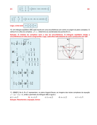 A1: [ ]
2
3
)2(1)1(1)2(1
2
1
101
120
111
2
1
=+−=
−
. A2:
[ ]
2
5
)2(1)1(0)3(1
2
1
111
120
101
2
1
=+−−−−=−
−
.
Logo, a área será 4
2
8
2
5
2
3
==+=A .
10. Um triângulo eqüilátero ABC está inscrito em uma circunferência com centro na origem do plano complexo. O
vértice A é o afixo do complexo i+3 . Determine as coordenadas dos pontos B e C. 
Solução. O módulo do complexo será o raio da circunferência. O triângulo eqüilátero divide a
circunferência em três arcos congruentes. Logo, cada afixo está distante do outro consecutivo de 120º.
( )
( )
( )






−=




 π
+
π
==
−=




 π
+
π
==
⇒






π
=
π
=
π
+
π
=θ
π
=
π
+
π
=θ
⇒
π
=θ⇒






=θ
=θ
=+=⇒+==
2,0
2
3
isen
2
3
cos2zC
1,3
6
5
isen
6
5
cos2zB
2
3
6
9
3
2
6
5
6
5
3
2
6
6
2
3
cos
2
1
sen
213zi3zA
2
2
3
2
1
1
1
2
2
1
.
11. (IBMEC) Se A, B e C representam, no plano Argand-Gauss, as imagens das raízes complexas da equação
052 23
=+− xxx , então o perímetro do triângulo ABC é igual a:
a) 542 + b) 524 + c) 245 + d) 254 + e) 525 +
Solução. Resolvendo a equação, temos:
 