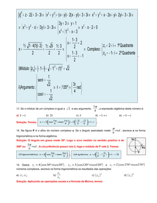 ( )
( ) ( )
( )
( )
( ) 




 π
≡=θ⇒







−=θ
=θ
=+−=+−=



→+−=
→+=
⇒






−=
−
=
=
+
=
⇒
±
=
±
=
−−±
=
=−−⇒



=−+
=⇒=
⇒+=+−+⇒
⇒+=++−++⇒+=−−+++⇒+=−+
rad
4
3
º135
2
1
cos
2
1
sen
:Argumento)ii
2)1(1i1z:Módulo)i
Quadranteº2i1z
Quadranteº1i2z
:Complexo
1
2
31
x
2
2
31
x
2
31
2
91
2
)2)(1(411
x
02xx
3x1x
1y3y3
i33iy3xyx
i33yi2yix2xyxi33)yix(2)yix(yxi33z2zz
22
2
2
1
2
22
22
22222
.
13. Se o módulo de um complexo é igual a 2 e seu argumento,
4
7π
, a expressão algébrica deste número é:
a) i−1 b) i2 c) i d) i+−1 e) i−−1
Solução. Temos: i1
2
2
2
2
2
4
7
isen
4
7
cos2z −=







−=




 π
+
π
= .
14. Na figura P é o afixo do número complexo z. Se o ângulo assinalado mede rad
6
π
, escreva z na forma
trigonométrica e na forma algébrica.
Solução. O ângulo em graus mede 30º. Logo o arco medido no sentido positivo é de
300º ou rad
6
5π
. A circunferência possui raio 2, logo o módulo de P vale 2. Temos:





 π
+
π
=
3
5
isen
3
5
cos2z:ricaTrigonomét)i ; i31i
2
3
2
1
2z:ébricalgA)ii −=







−=
15. Dados ( )º30º30cos.41 isenz += , ( )º120º120cos.32 isenz += e ( )º270º270cos.23 isenz +=
números complexos, escreva na forma trigonométrica os resultados das operações:
a) 21.zz b)
3
1
z
z
c) ( )5
2z d) ( )8
3z
Solução. Aplicando as operações usuais e a fórmula de Moivre, temos:
 