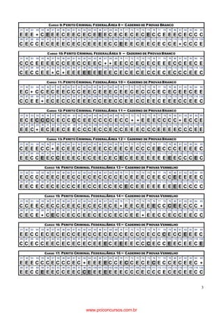 3
CARGO 9: PERITO CRIMINAL FEDERAL/ÁREA 8 – CADERNO DE PROVAS BRANCO
51 52 53 54 55 56 57 58 59 60 61 62 63 64 65 66 67 68 69 70 71 72 73 74 75 76 77 78 79 80 81 82 83 84 85
E E E + C E E E C E E C E C E E E C E C E C E C E C C E E E C E C C C
86 87 88 89 90 91 92 93 94 95 96 97 98 99 100 101 102 103 104 105 106 107 108 109 110 111 112 113 114 115 116 117 118 119 120
C E C C E C E E E C E C C E E E E C C E E E C E E C E C C E + C C C E
CARGO 10: PERITO CRIMINAL FEDERAL/ÁREA 9 – CADERNO DE PROVAS BRANCO
51 52 53 54 55 56 57 58 59 60 61 62 63 64 65 66 67 68 69 70 71 72 73 74 75 76 77 78 79 80 81 82 83 84 85
C C C E E E E C C E E C C E E C + + E E C C E C E C E E E C C E E C E
86 87 88 89 90 91 92 93 94 95 96 97 98 99 100 101 102 103 104 105 106 107 108 109 110 111 112 113 114 115 116 117 118 119 120
C E C C E E + C + E E E E E E E E E C E C E C E C C E C E C C C E E C
CARGO 11: PERITO CRIMINAL FEDERAL/ÁREA 10 – CADERNO DE PROVAS BRANCO
51 52 53 54 55 56 57 58 59 60 61 62 63 64 65 66 67 68 69 70 71 72 73 74 75 76 77 78 79 80 81 82 83 84 85
E C + C C E C E E C C C E E C E E E C E E C E C C C E C E C E E C E E
86 87 88 89 90 91 92 93 94 95 96 97 98 99 100 101 102 103 104 105 106 107 108 109 110 111 112 113 114 115 116 117 118 119 120
C C E E + E C E C C C E E E C C E E C C E E C C E E C E E E C C E E C
CARGO 12: PERITO CRIMINAL FEDERAL/ÁREA 11 – CADERNO DE PROVAS BRANCO
51 52 53 54 55 56 57 58 59 60 61 62 63 64 65 66 67 68 69 70 71 72 73 74 75 76 77 78 79 80 81 82 83 84 85
E C E C C C C E C C C C E E C C C C E C C + + E E E C C C C + E C C E
86 87 88 89 90 91 92 93 94 95 96 97 98 99 100 101 102 103 104 105 106 107 108 109 110 111 112 113 114 115 116 117 118 119 120
E E C + E C E E C E E C C C E C C E C C E E E C C C E E E E C C C E E
CARGO 13: PERITO CRIMINAL FEDERAL/ÁREA 12 – CADERNO DE PROVAS BRANCO
51 52 53 54 55 56 57 58 59 60 61 62 63 64 65 66 67 68 69 70 71 72 73 74 75 76 77 78 79 80 81 82 83 84 85
C E E E C C + E C E E C E C E E C C E E C E C C C E E C C C E E E E C
86 87 88 89 90 91 92 93 94 95 96 97 98 99 100 101 102 103 104 105 106 107 108 109 110 111 112 113 114 115 116 117 118 119 120
E E C C E E C C E E E C E C E E C E C E C E E E E E E E E E C C C E C
CARGO 14: PERITO CRIMINAL FEDERAL/ÁREA 13 – CADERNO DE PROVAS VERMELHO
51 52 53 54 55 56 57 58 59 60 61 62 63 64 65 66 67 68 69 70 71 72 73 74 75 76 77 78 79 80 81 82 83 84 85
E C C C C E E C E E C C E C E C C C C E C E E E C E E C C E E E E E C
86 87 88 89 90 91 92 93 94 95 96 97 98 99 100 101 102 103 104 105 106 107 108 109 110 111 112 113 114 115 116 117 118 119 120
E E C E C E C E C C C E E C C E C C E C E C E E E E E E E E E C C C C
CARGO 15: PERITO CRIMINAL FEDERAL/ÁREA 14 – CADERNO DE PROVAS VERMELHO
51 52 53 54 55 56 57 58 59 60 61 62 63 64 65 66 67 68 69 70 71 72 73 74 75 76 77 78 79 80 81 82 83 84 85
C C E E C E C C C E E C E C E C E C E + E E C E E E C C C E E C C C +
86 87 88 89 90 91 92 93 94 95 96 97 98 99 100 101 102 103 104 105 106 107 108 109 110 111 112 113 114 115 116 117 118 119 120
C E C E + C E C C E C C E E C E C C E C C E E + E E C C E C C E E C C
CARGO 16: PERITO CRIMINAL FEDERAL/ÁREA 15 – CADERNO DE PROVAS VERMELHO
51 52 53 54 55 56 57 58 59 60 61 62 63 64 65 66 67 68 69 70 71 72 73 74 75 76 77 78 79 80 81 82 83 84 85
E E C C E C E C E C C E E C C E C E C C E C C C E C C C E C C E E E C
86 87 88 89 90 91 92 93 94 95 96 97 98 99 100 101 102 103 104 105 106 107 108 109 110 111 112 113 114 115 116 117 118 119 120
C C E C C E E C E C E C E C E E E C E E E E C C C E C C E E C E E C E
CARGO 17: PERITO CRIMINAL FEDERAL/ÁREA 16 – CADERNO DE PROVAS VERMELHO
51 52 53 54 55 56 57 58 59 60 61 62 63 64 65 66 67 68 69 70 71 72 73 74 75 76 77 78 79 80 81 82 83 84 85
E E E C C C E C C C E C + E E E E C C E C C E C E C E C C E C E E C +
86 87 88 89 90 91 92 93 94 95 96 97 98 99 100 101 102 103 104 105 106 107 108 109 110 111 112 113 114 115 116 117 118 119 120
E E C C E E E C C E E C C E E E E E E E C C C E C C C E C E C E E C C
www.pciconcursos.com.br
 
