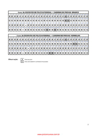 5
Observação: + ITEM ANULADO
ITEM COM GABARITO ALTERADO/ATUALIZADO
CARGO 20: ESCRIVÃO DE POLÍCIAFEDERAL – CADERNO DE PROVAS BRANCO
1 2 3 4 5 6 7 8 9 10 11 12 13 14 15 16 17 18 19 20 21 22 23 24 25 26 27 28 29 30
E E E E C C E C E C C C E C E C C E E C C C C E E C E C C E
31 32 33 34 35 36 37 38 39 40 41 42 43 44 45 46 47 48 49 50 51 52 53 54 55 56 57 58 59 60
C C E E E E E E C C E C C E C C E E E C E E C C E E C C C C
61 62 63 64 65 66 67 68 69 70 71 72 73 74 75 76 77 78 79 80 81 82 83 84 85 86 87 88 89 90
C E E E E C + E E C C C E E E C C E C E E E E C C C C C C E
91 92 93 94 95 96 97 98 99 100 101 102 103 104 105 106 107 108 109 110 111 112 113 114 115 116 117 118 119 120
E E E C E + E E E C C E C C E E E E E E C E C C E C E E C C
CARGO 20: ESCRIVÃO DE POLÍCIAFEDERAL – CADERNO DE PROVAS VERMELHO
1 2 3 4 5 6 7 8 9 10 11 12 13 14 15 16 17 18 19 20 21 22 23 24 25 26 27 28 29 30
E E E E C E C C E C C C C E C E E C E C C C C E C E E C C E
31 32 33 34 35 36 37 38 39 40 41 42 43 44 45 46 47 48 49 50 51 52 53 54 55 56 57 58 59 60
C C E E E E E C E C C E C C E C E E E C C E E E E C C C C C
61 62 63 64 65 66 67 68 69 70 71 72 73 74 75 76 77 78 79 80 81 82 83 84 85 86 87 88 89 90
C E E E E C E + E C C C E E E C C E C E E E E C C C C C E C
91 92 93 94 95 96 97 98 99 100 101 102 103 104 105 106 107 108 109 110 111 112 113 114 115 116 117 118 119 120
E E C E E + E E C E E C C C E E E E E E C E C C E C E E C C
www.pciconcursos.com.br
 