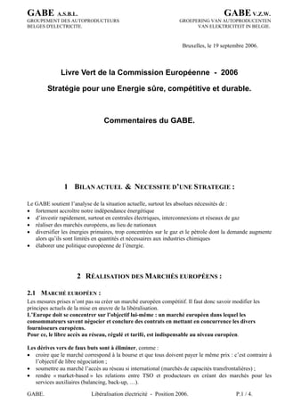 GABE A.S.B.L. GABEV.Z.W.
GABE. Libéralisation électricité - Position 2006. P.1 / 4.
GROUPEMENT DES AUTOPRODUCTEURS GROEPERING VAN AUTOPRODUCENTEN
BELGES D'ELECTRICITE. VAN ELEKTRICITEIT IN BELGIE.
Bruxelles, le 19 septembre 2006.
Livre Vert de la Commission Européenne - 2006
Stratégie pour une Energie sûre, compétitive et durable.
Commentaires du GABE.
1 BILAN ACTUEL & NECESSITE D’UNE STRATEGIE :
Le GABE soutient l’analyse de la situation actuelle, surtout les absolues nécessités de :
• fortement accroître notre indépendance énergétique
• d’investir rapidement, surtout en centrales électriques, interconnexions et réseaux de gaz
• réaliser des marchés européens, au lieu de nationaux
• diversifier les énergies primaires, trop concentrées sur le gaz et le pétrole dont la demande augmente
alors qu’ils sont limités en quantités et nécessaires aux industries chimiques
• élaborer une politique européenne de l’énergie.
2 RÉALISATION DES MARCHÉS EUROPÉENS :
2.1 MARCHÉ EUROPÉEN :
Les mesures prises n’ont pas su créer un marché européen compétitif. Il faut donc savoir modifier les
principes actuels de la mise en œuvre de la libéralisation.
L’Europe doit se concentrer sur l’objectif lui-même : un marché européen dans lequel les
consommateurs savent négocier et conclure des contrats en mettant en concurrence les divers
fournisseurs européens.
Pour ce, le libre accès au réseau, régulé et tarifé, est indispensable au niveau européen.
Les dérives vers de faux buts sont à éliminer, comme :
• croire que le marché correspond à la bourse et que tous doivent payer le même prix : c’est contraire à
l’objectif de libre négociation ;
• soumettre au marché l’accès au réseau si international (marchés de capacités transfrontalières) ;
• rendre « market-based » les relations entre TSO et producteurs en créant des marchés pour les
services auxiliaires (balancing, back-up, …).
 