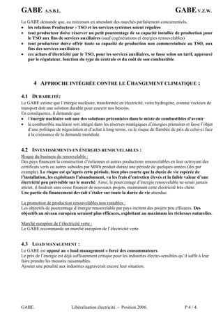 GABE A.S.B.L. GABEV.Z.W.
GABE. Libéralisation électricité - Position 2006. P.4 / 4.
Le GABE demande que, au minimum en attendant des marchés parfaitement concurrentiels,
• les relations Producteur - TSO et les services systèmes soient régulées
• tout producteur doive réserver un petit pourcentage de sa capacité installée de production pour
le TSO aux fins de services auxiliaires (sauf cogénérations et énergies renouvelables)
• tout producteur doive offrir toute sa capacité de production non commercialisée au TSO, aux
fins des services auxiliaires
• ces achats d’électricité par le TSO, pour les services auxiliaires, se fasse selon un tarif, approuvé
par le régulateur, fonction du type de centrale et du coût de son combustible.
4 APPROCHE INTÉGRÉE CONTRE LE CHANGEMENT CLIMATIQUE :
4.1 DURABILITÉ:
Le GABE estime que l’énergie nucléaire, transformée en électricité, voire hydrogène, comme vecteurs de
transport doit une solution durable pour couvrir nos besoins.
En conséquence, il demande que
• l’énergie nucléaire soit une des solutions préconisées dans le mixte de combustibles d’avenir
• le combustible nucléaire soit intégré dans les réserves stratégiques d’énergies primaires et fasse l’objet
d’une politique de négociation et d’achat à long terme, vu le risque de flambée de prix de celui-ci face
à la croissance de la demande mondiale.
4.2 INVESTISSEMENTS EN ÉNERGIES RENOUVELABLES :
Risque du business du renouvelable :
Des pays financent la construction d’éoliennes et autres productions renouvelables en leur octroyant des
certificats verts ou autres subsides par MWh produit durant une période de quelques années (dix par
exemple). Le risque est qu’après cette période, bien plus courte que la durée de vie espérée de
l’installation, les exploitants l’abandonnent, vu les frais d’entretien élevés et la faible valeur d’une
électricité peu prévisible sur le marché. Ainsi, le pourcentage d’énergie renouvelable ne serait jamais
atteint, il faudrait sans cesse financer de nouveaux projets, maintenant cette électricité très chère.
Une partie du financement devrait s’étaler sur toute la durée de vie attendue.
La promotion de production renouvelables non rentables :
Les objectifs de pourcentage d’énergie renouvelable par pays incitent des projets peu efficaces. Des
objectifs au niveau européen seraient plus efficaces, exploitant au maximum les richesses naturelles.
Marché européen de l’électricité verte :
Le GABE recommande un marché européen de l’électricité verte.
4.3 LOAD MANAGEMENT :
Le GABE est opposé au « load management » forcé des consommateurs.
Le prix de l’énergie est déjà suffisamment critique pour les industries électro-sensibles qu’il suffit à leur
faire prendre les mesures raisonnables.
Ajouter une pénalité aux industries aggraverait encore leur situation.
 
