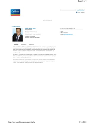 Page 1 of 1



                                                                                                                                                                 Search Site

                                                                                                                                                              Global / Language




                                                                                        Back to www.colliers.com




    Local Market Website

                                         Gabe I. Burke, SIOR                                                                 CONTACT INFORMATION
                                         Sr. Vice President

                                                                                                                             Phone:
                                         203 Redwood Shores Parkway
                                                                                                                             Fax: 877-349-7933
                                         Suite 125
                                         Redwood City, CA, United States 94065
                                                                                                                             Email: gabe.burke@colliers.com

                                         License No: CA-01238386
                                         Specialties: Brokerage: Office, R & D




         Summary              Experience            References

       Gabe joined Colliers in 1999 and is part of the Corporate Solutions team. He specializes in implementing integrated
       real estate solutions and has in-depth knowledge in multiple asset types including office, R&D, and manufacturing
       space. He has advised his clients on expansions, relocations, building and land acquisitions, lease renewals, sale
       leasebacks, build-to-suits, obtaining conditional use permits, environmental remediation, financial analysis, and
       strategic planning.


       He has a B.A. in Economics from UC Santa Barbara, a Certificate in Accounting from UC Berkeley Extension, and an
       M.B.A. from UC Berkeley, the Haas School of Business. Gabe has an impeccable reputation of working diligently on
       behalf of his clients and protecting their interests.


       The Corporate Solutions team provides seamless accountability and control for clients and includes the following
       integrated services: Transaction Management, Advisory Services, Alliance Relationship Management, Corporate
       Finance, Project Management, Lease Administration, and Facilities Management.




http://www.colliers.com/gabe.burke                                                                                                                               9/12/2011
 