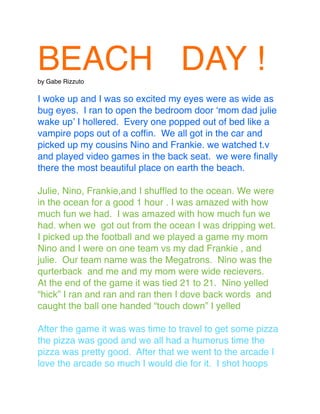 BEACH DAY !by Gabe Rizzuto
I woke up and I was so excited my eyes were as wide as
bug eyes. I ran to open the bedroom door ʻmom dad julie
wake upʼ I hollered. Every one popped out of bed like a
vampire pops out of a cofﬁn. We all got in the car and
picked up my cousins Nino and Frankie. we watched t.v
and played video games in the back seat. we were ﬁnally
there the most beautiful place on earth the beach.
Julie, Nino, Frankie,and I shufﬂed to the ocean. We were
in the ocean for a good 1 hour . I was amazed with how
much fun we had. I was amazed with how much fun we
had. when we got out from the ocean I was dripping wet.
I picked up the football and we played a game my mom
Nino and I were on one team vs my dad Frankie , and
julie. Our team name was the Megatrons. Nino was the
qurterback and me and my mom were wide recievers.
At the end of the game it was tied 21 to 21. Nino yelled
“hick” I ran and ran and ran then I dove back words and
caught the ball one handed “touch down” I yelled
After the game it was was time to travel to get some pizza
the pizza was good and we all had a humerus time the
pizza was pretty good. After that we went to the arcade I
love the arcade so much I would die for it. I shot hoops
 