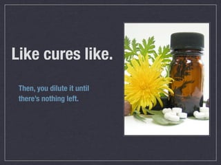 Like cures like.
 Then, you dilute it until
 there’s nothing left.
 
