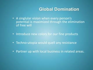 Global Domination
• A singlular vision when every person’s
potential is maximized through the elimination
of free will
• Introduce new colors for our fine products
• Techno-utopia would quell any resistance
• Partner up with local business in related areas.
 