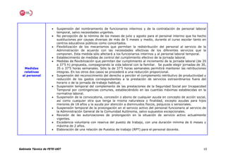 •   Suspensión del nombramiento de funcionarios interinos y de la contratación de personal laboral
                          temporal, salvo necesidades urgentes.
                      •   No percepción de la nómina de los meses de julio y agosto para el personal interino que ha hecho
                          sustituciones por causas diversas de más de 5 meses y medio, durante el curso escolar tanto en
                          centros educativos públicos como concertados.
                      •   Flexibilización de los mecanismos que permitan la redistribución del personal al servicio de la
                          Administración de acuerdo con las necesidades efectivas de los diferentes servicios que la
                          componen. Esta medida sólo afectará a los funcionarios interinos y al personal laboral temporal.
                      •   Establecimiento de medidas de control del cumplimiento efectivo de la jornada laboral.
                      •   Medidas de flexibilización que permitan dar cumplimiento al incremento de la jornada laboral (de 35
                          a 37’5 h) propuesta, compaginando la vida laboral con la familiar. Se puede elegir jornadas de 30,
   Medidas                35 o 37’5 horas semanales. Sólo la de 37’5 horas semanales permitirá mantener las retribuciones
   relativas              íntegras. En los otros dos casos se procederá a una reducción proporcional.
  al personal         •   Suspensión del reconocimiento del derecho a percibir el complemento retributivo de productividad y
                          reducción de los gastos correspondientes a la prestación de servicios extraordinarios fuera del
                          horario o de la jornada de trabajo habitual.
                      •   Suspensión temporal del complemento de las prestaciones de la Seguridad Social por Incapacidad
                          Temporal por contingencias comunes, estableciéndolo en las cuantías máximas establecidas en la
                          normativa laboral.
                      •   Suspensión de la convocatoria, concesión o abono de cualquier ayuda en concepto de acción social,
                          así como cualquier otra que tenga la misma naturaleza o finalidad, excepto ayudas para hijos
                          menores de 18 años y la ayuda por atención a disminuidos físicos, psíquicos o sensoriales.
                      •   Suspensión temporal de la prolongación en el servicio activo del personal funcionario al servicio de
                          la Administración General de la Comunidad Autónoma, salvo supuestos excepcionales.
                      •   Revisión de las autorizaciones de prolongación en la situación de servicio activo actualmente
                          vigentes.
                      •   Excedencia voluntaria con reserva del puesto de trabajo, con una duración mínima de 6 meses y
                          máxima de 2 años.
                      •   Elaboración de una relación de Puestos de trabajo (RPT) para el personal docente.




Gabinete Técnico de FETE-UGT                                                                                                10
 