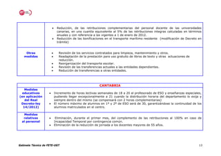 •    Reducción, de las retribuciones complementarias del personal docente de las universidades
                              canarias, en una cuantía equivalente al 5% de las retribuciones integras calculadas en términos
                              anuales y con referencia a las vigentes a 1 de enero de 2012.
                         •    Reducción de las bonificaciones en el transporte marítimo residente (modificación de Decreto en
                              trámite)


    Otras                •      Revisión de los servicios contratados para limpieza, mantenimiento y otros.
   medidas               •      Readaptación de la prestación para uso gratuito de libros de texto y otras actuaciones de
                                reducción.
                         •      Reorganización del transporte escolar.
                         •      Revisión de las transferencias actuales a las entidades dependientes.
                         •      Reducción de transferencias a otras entidades.




                                                           CANTABRIA
   Medidas
  educativas         •       Incremento de horas lectivas semanales de 18 a 20 al profesorado de ESO y enseñanzas especiales,
(en aplicación               pudiendo llegar excepcionalmente a 21 cuando la distribución horaria del departamento lo exija y
   del Real                  siempre dentro del mismo (se compensará con 2 horas complementarias)
 Decreto-ley         •       El número máximo de alumnos en 1º y 2º de ESO será de 30, garantizándose la continuidad de los
  14/2012)                   alumnos matriculados en el centro.

   Medidas
   relativas         •        Eliminación, durante el primer mes, del complemento de las retribuciones al 100% en caso de
  al personal                Incapacidad Temporal por contingencia común.
                     •       Eliminación de la reducción de jornada a los docentes mayores de 55 años.




Gabinete Técnico de FETE-UGT                                                                                                13
 
