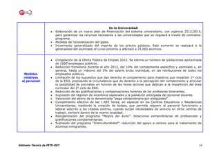 En la Universidad:
                      •   Elaboración de un nuevo plan de financiación del sistema universitario, con vigencia 2012/2015,
                          para garantizar los recursos necesarios a las universidades que se regulará a través de contratos-
                          programa.
                      •   Medidas de racionalización del gasto.
                      •   Incremento generalizado del importe de los precios públicos. Este aumento se realizará a la
                          generalidad del alumnado el curso próximo y afectará a 25.000 alumnos.


                      •   Congelación de la Oferta Pública de Empleo 2012. Se estima un número de jubilaciones aproximada
                          de 1000 empleados públicos.
                      •   Reducción transitoria durante el año 2012, del 10% del complemento específico y asimilado y, en
                          general, hasta un máximo del 3% del salario bruto individual, en las retribuciones de todos los
   Medidas                empleados públicos.
   relativas          •   Limitación de los supuestos que dan derecho al complemento para maestros que imparten 1º ciclo
  al personal             de la ESO, precisando la circunstancia que da derecho a la percepción del complemento y articular
                          la posibilidad de prorrateo en función de las horas lectivas que dedican a la impartición del área
                          curricular del 1º ciclo de ESO.
                      •   Reducción de las gratificaciones y compensaciones horarias de los profesores itinerantes.
                      •   Supresión del régimen de incentivos especiales a la jubilación anticipada del personal docente.
                      •   Valoración del abono de la denominada “paga extraordinaria por antigüedad”.
                      •   Cumplimiento efectivo de las 1.665 horas, en especial en los Centros Educativos y Residencias
                          Universitarias, mediante la creación de bolsas, que permita requerir al personal funcionario y
                          laboral adscrito a los citados centros, cuando surjan necesidades de servicio en otros centros de
                          trabajo, siempre dentro de la misma localidad.
                      •   Reorganización del programa “Mejora del éxito”: dotaciones extraordinarias de profesorado y
                          gratificaciones complementarias.
                      •   Supresión del programa “Interculturalidad”: reducción del apoyo a centros para el tratamiento de
                          alumnos inmigrantes.




Gabinete Técnico de FETE-UGT                                                                                              16
 