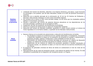 •   Limitación del número de docentes, adscritos a los órganos directivos y de apoyo, cuyas funciones
                          se homologan a los puestos, que de esta naturaleza, existen en la RPT de personal funcionario y
                          eventual.
                      •   Reducción de la plantilla derivada de la eliminación de 32 de los 33 Centros de Profesores y
                          Recursos. Está previsto mantener un único centro de ámbito regional.
   Medidas            •   No computo de al menos el 49% como jornada trabajo, de las horas que los empleados públicos
   relativas              dedican a la formación voluntaria.
  al personal         •   Estudio y optimación del número de asesores técnicos educativos en las dependencias de los
                          servicios centrales y periféricos de la Consejería al 50%.
                      •   Suspensión del Plan de Ampliación de Enseñanzas Universitarias.
                      •   Disminuir el aporte de retribuciones en bajas por Incapacidad Temporal.
                      •   Reducción del número de liberados sindicales, ajustando el crédito horario sindical, al número de
                          horas reguladas en la normativa estatal, y supresión de los liberados institucionales.


                      •   Nuevos criterios en la concesión de subvenciones y reducción de transferencias corrientes:
                             o Se estudiará la mejora en la eficiencia de las cuantías destinadas a Investigación, Innovación
                                y Desarrollo mediante la mejora en la evaluación de proyectos en ayudas y subvenciones a
    Otras                       empresas privadas, públicas, fundaciones y otras entidades sin fines de lucro.
   medidas                   o Minorización de transferencias corrientes derivadas de convenios en materia de Educación
                                Infantil, en materia de conciertos educativos en Infantil, Primaria y Secundaria.
                             o Redefinición de los criterios en materia de promoción educativa y ayudas individuales al
                                transporte escolar, se valorarán la edad y el nivel de renta de los alumnos beneficiarios de
                                las mismas.
                      •   El programa de gratuidad universal de libros de textos se condicionará al nivel de renta de los
                          beneficiarios.
                      •   Reprogramación de las rutas de transporte escolar y del sistema de gestión de las mismas. Se está
                          estudiando la posibilidad de la integración del transporte escolar y el regular.




Gabinete Técnico de FETE-UGT                                                                                               18
 