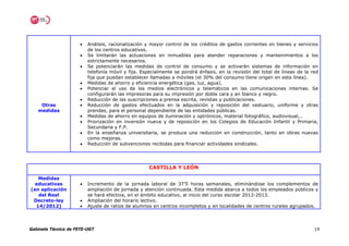 •   Análisis, racionalización y mayor control de los créditos de gastos corrientes en bienes y servicios
                          de los centros educativos.
                      •   Se limitarán las actuaciones en inmuebles para atender reparaciones y mantenimientos a los
                          estrictamente necesarios.
                      •   Se potenciarán las medidas de control de consumo y se activarán sistemas de información en
                          telefonía móvil y fija. Especialmente se pondrá énfasis, en la revisión del total de líneas de la red
                          fija que puedan establecer llamadas a móviles (el 30% del consumo tiene origen en esta línea).
                      •   Medidas de ahorro y eficiencia energética (gas, luz, agua).
                      •   Potenciar el uso de los medios electrónicos y telemáticos en las comunicaciones internas. Se
                          configurarán las impresoras para su impresión por doble cara y en blanco y negro.
                      •   Reducción de las suscripciones a prensa escrita, revistas y publicaciones.
    Otras             •   Reducción de gastos efectuados en la adquisición y reposición del vestuario, uniforme y otras
   medidas                prendas, para el personal dependiente de las entidades públicas.
                      •   Medidas de ahorro en equipos de iluminación y optrónicos, material fotográfico, audiovisual,…
                      •   Priorización en inversión nueva y de reposición en los Colegios de Educación Infantil y Primaria,
                          Secundaria y F.P.
                      •   En la enseñanza universitaria, se produce una reducción en construcción, tanto en obras nuevas
                          como mejoras.
                      •   Reducción de subvenciones recibidas para financiar actividades sindicales.




                                                    CASTILLA Y LEÓN

   Medidas
  educativas          •   Incremento de la jornada laboral de 37’5 horas semanales, eliminándose los complementos de
(en aplicación            ampliación de jornada y atención continuada. Esta medida abarca a todos los empleados públicos y
   del Real               se hará efectiva, en el ámbito educativo, al inicio del curso escolar 2012-2013.
 Decreto-ley          •   Ampliación del horario lectivo.
  14/2012)            •   Ajuste de ratios de alumnos en centros incompletos y en localidades de centros rurales agrupados.




Gabinete Técnico de FETE-UGT                                                                                                 19
 