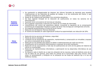 •   Se mantendrá la obligatoriedad de disponer del informe favorable de Hacienda para aquellas
                          modificaciones en las relaciones de puestos de trabajo, o en las condiciones del mismo, y que
                          conlleven variación en el gasto público.
                      •   Ajuste de las trasferencias asociadas a los conciertos educativos.
                      •   Se hace especial hincapié en la reducción de sustituciones en todos los sectores de la
                          Administración.
   Medidas            •   Supresión de la convocatoria de licencias por estudios.
   relativas          •   No se pagarán vacaciones a interinos con menos de 5’5 meses de interinidad.
  al personal         •   Intensificación del control del absentismo laboral, incluyendo la regulación de la compensación
                          económica por Incapacidad Transitoria a partir del tercer mes de baja por contingencias comunes.
                      •   Se suspende temporalmente el Fondo de Acción Social.
                      •   Reducción de 30 Asesores Técnicos Docentes.
                      •   El número de liberados en cada organización sindical ha experimentado una reducción del 30%.


                      •   Reducción de los servicios de limpieza y seguridad.
                      •   Planes de ahorro energético.
                      •   Limitación de las actuaciones de reparación, mantenimiento y conservación en inmuebles y equipos
    Otras                 así como la renovación de los mismos.
   medidas            •   Reducción en las partidas para gastos en dietas e indemnizaciones por razón de servicio.
                      •   Simplificación de la tramitación administrativa y extensión de la tele tramitación.
                      •   Reducción de las suscripciones y todo tipo de publicaciones así como de los gastos de material de
                          oficina no inventariable.
                      •   Reducción de mantenimientos informáticos y optimización de los desarrollos informáticos de uso
                          compartido.
                      •   Se llevará a cabo el diseño de un plan de utilización de los recursos, tanto de telefonía como de la
                          red de datos de uso general, para todos los centros de la Comunidad. Este plan incluirá, entre
                          otros, la racionalización y limitación en la utilización de las líneas de telefonía fija o el uso de
                          teléfonos móviles.




Gabinete Técnico de FETE-UGT                                                                                                21
 