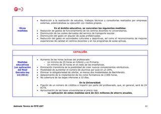 •   Restricción a la realización de estudios, trabajos técnicos y consultorías realizados por empresas
                          externas, potenciándose su ejecución con medios propios.

    Otras                              En el ámbito educativo, se concretan las siguientes medidas:
   medidas            •   Reducción de gastos de funcionamiento de los centros docentes no universitarios.
                      •   Disminución de los costes derivados del servicio de transporte escolar.
                      •   Disminución del gasto en alquiler de aulas prefabricadas.
                      •   Reducción del gasto en actividades culturales y deportivas, así como el reconocimiento de mejores
                          experiencias de calidad en centros docentes y en los programas de aulas activas.




                                                         CATALUÑA


                      •   Aumento de las horas lectivas del profesorado:
   Medidas                   - Un mínimo de 25 horas en Infantil y en Primaria.
  educativas                 - Un mínimo de 20 horas en el resto de las enseñanzas.
(en aplicación        •   Eliminación transitoria de la posibilidad de crear nuevos complementos retributivos.
   del Real           •   Posibilidad de aumentar el número de alumnos por aula en un 20%.
 Decreto-ley          •   Eliminar la obligatoriedad de ofertar, al menos dos modalidades de Bachillerato.
  14/2012)            •   Aplazamiento de la implantación de los ciclos formativos de 2.000 horas.
                      •   No cobertura de las bajas inferiores a 10 días.

                                                              En la Universidad:
                      •   Fijación de un número de créditos a impartir por parte del profesorado, que, en general, será de 24
                          ECTS.
                      •   Aproximación de las tasas universitarias al precio real.
                                  La aplicación de estas medidas será de 321 millones de ahorro anuales.




Gabinete Técnico de FETE-UGT                                                                                               22
 