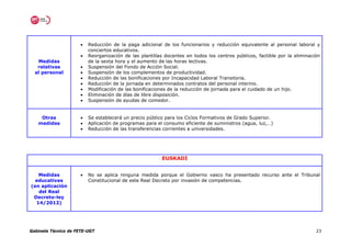 •   Reducción de la paga adicional de los funcionarios y reducción equivalente al personal laboral y
                          conciertos educativos.
                      •   Reorganización de las plantillas docentes en todos los centros públicos, factible por la eliminación
   Medidas                de la sexta hora y el aumento de las horas lectivas.
   relativas          •   Suspensión del Fondo de Acción Social.
  al personal         •   Suspensión de los complementos de productividad.
                      •   Reducción de las bonificaciones por Incapacidad Laboral Transitoria.
                      •   Reducción de la jornada en determinados contratos del personal interino.
                      •   Modificación de las bonificaciones de la reducción de jornada para el cuidado de un hijo.
                      •   Eliminación de días de libre disposición.
                      •   Suspensión de ayudas de comedor.


    Otras             •   Se establecerá un precio público para los Ciclos Formativos de Grado Superior.
   medidas            •   Aplicación de programas para el consumo eficiente de suministros (agua, luz,…)
                      •   Reducción de las transferencias corrientes a universidades.




                                                         EUSKADI


   Medidas            •   No se aplica ninguna medida porque el Gobierno vasco ha presentado recurso ante el Tribunal
  educativas              Constitucional de este Real Decreto por invasión de competencias.
(en aplicación
   del Real
 Decreto-ley
  14/2012)




Gabinete Técnico de FETE-UGT                                                                                                23
 
