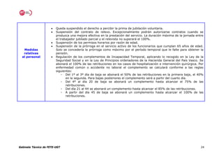 •   Queda suspendido el derecho a percibir la prima de jubilación voluntaria.
                      •   Suspensión del contrato de relevo. Excepcionalmente podrán autorizarse contratos cuando se
                          produzca una mejora efectiva en la prestación del servicio. La duración máxima de la jornada entre
                          el trabajador jubilado parcial y el relevista no superará el 100%.
                      •   Suspensión de los permisos horarios por razón de edad.
                      •   Suspensión de la prórroga en el servicio activo de los funcionarios que cumplan 65 años de edad.
   Medidas                Solo se concedería la prórroga como máximo por el período temporal que le falte para obtener la
   relativas              pensión.
  al personal         •   Regulación de los complementos de Incapacidad Temporal, aplicando lo recogido en la Ley de la
                          Seguridad Social y en la Ley de Principios ordenadores de la Hacienda General del País Vasco. Se
                          abonará el 100% de las retribuciones en los casos de hospitalización e intervención quirúrgica. Por
                          enfermedad común o accidente no laboral el complemento se calculará conforme a las reglas
                          siguientes:
                              - Del 1º al 3º día de baja se abonará el 50% de las retribuciones en la primera baja, el 40%
                                 en la segunda. Para bajas posteriores el complemento será a partir del cuarto día.
                              - Del 4º al día 20 de baja se abonará un complemento hasta alcanzar el 75% de las
                                 retribuciones.
                              - Del día 21 al 44 se abonará un complemento hasta alcanzar el 85% de las retribuciones.
                              - A partir del día 45 de baja se abonará un complemento hasta alcanzar el 100% de las
                                 retribuciones.




Gabinete Técnico de FETE-UGT                                                                                               24
 