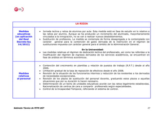 LA RIOJA


    Medidas            •   Jornada lectiva y ratios de alumnos por aula: Esta medida está en fase de estudio en lo relativo a
   educativas              las ratios por alumno. Aunque se ha producido un incremento del alumnado, mayoritariamente
 (en aplicación            vinculados a la inmigración, no se van a realizar nuevos desdoblamientos.
    del Real           •   Sustitución de profesores. La medida se contempla de forma desagregada a la contemplada con
  Decreto-ley              carácter general para la contención de gasto derivada de la restricción en el régimen de
   14/2012)                sustituciones impuesta con carácter general para el ámbito de la Administración General.

                                                              En la Universidad:
                       •   Las medidas relativas al régimen de dedicación lectiva del profesorado, así como las referidas a la
                           modificación del régimen de ingresos derivados de los servicios académicos, se encuentran en
                           fase de análisis en términos económicos.


                       •   Contención del crecimiento en plantillas y relación de puestos de trabajo (R.P.T.) desde al año
                           2009.
                       •   Limitación gradual de la tasa de reposición de efectivos desde el año 2008.
    Medidas            •   Revisión de la situación de los funcionarios interinos y reducción de los existentes a los derivados
    relativas              de necesidades excepcionales.
   al personal         •   Revisión de los plazos de sustitución del personal docente, graduando estos plazos a aquellas
                           situaciones que por su duración lo hacen necesario.
                       •   Determinación de un techo de unidades educativas acorde con las ratios legalmente establecidas.
                           Racionalización de centros de cara a compartir profesorado según especialidades.
                       •   Control de la Incapacidad Temporal, reforzando el sistema de control.




Gabinete Técnico de FETE-UGT                                                                                                 27
 