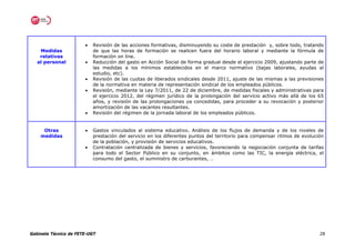 •   Revisión de las acciones formativas, disminuyendo su coste de prestación y, sobre todo, tratando
    Medidas                de que las horas de formación se realicen fuera del horario laboral y mediante la fórmula de
    relativas              formación on line.
   al personal         •   Reducción del gasto en Acción Social de forma gradual desde el ejercicio 2009, ajustando parte de
                           las medidas a los mínimos establecidos en el marco normativo (bajas laborales, ayudas al
                           estudio, etc).
                       •   Revisión de las cuotas de liberados sindicales desde 2011, ajuste de las mismas a las previsiones
                           de la normativa en materia de representación sindical de los empleados públicos.
                       •   Revisión, mediante la Ley 7/2011, de 22 de diciembre, de medidas fiscales y administrativas para
                           el ejercicio 2012, del régimen jurídico de la prolongación del servicio activo más allá de los 65
                           años, y revisión de las prolongaciones ya concedidas, para proceder a su revocación y posterior
                           amortización de las vacantes resultantes.
                       •   Revisión del régimen de la jornada laboral de los empleados públicos.


     Otras             •   Gastos vinculados al sistema educativo. Análisis de los flujos de demanda y de los niveles de
    medidas                prestación del servicio en los diferentes puntos del territorio para compensar ritmos de evolución
                           de la población, y provisión de servicios educativos.
                       •   Contratación centralizada de bienes y servicios, favoreciendo la negociación conjunta de tarifas
                           para todo el Sector Público en su conjunto, en ámbitos como las TIC, la energía eléctrica, el
                           consumo del gasto, el suministro de carburantes, …




Gabinete Técnico de FETE-UGT                                                                                               28
 