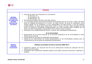 MADRID


                       •   Aumento de ratios en la Educación no universitaria:
                              - En Primaria: 30.
    Medidas                   - En Secundaria: 36.
   educativas                 - En Bachillerato: 42.
 (en aplicación        •   No cobertura de bajas inferiores a diez días lectivos.
    del Real           •   (1) La jornada semanal del personal docente de Secundaria será de 37 horas y media, 30 horas
  Decreto-ley              serán de obligada permanencia en el centro. De estas últimas, 28 horas se computarán como
   14/2012)                horario regular de los profesores, el cual comprenderá una parte lectiva y otra de carácter
                           complementario. La parte lectiva podrá llevar hasta 21 horas. El resto, hasta completar las 28
                           horas, se dedicará a actividades complementarias. Las horas restantes hasta completar las 30
                           horas, les serán computadas a cada profesor como horario no fijo o irregular.
                       •   Eliminación de la obligatoriedad de ofertar, al menos, dos modalidades de Bachillerato.

                                                                En la Universidad:
                       •   Aproximación de los precios públicos de los servicios académicos de las Universidades al coste
                           efectivo de los mismos.
                       •   Incorporación del principio de estabilidad presupuestaria.
                       •   Mejora de los instrumentos de control presupuestario en las Universidades públicas para el
                           cumplimiento de los principios de estabilidad presupuestaria.


    Medidas                                Medidas acometidas durante el periodo 2008-2011:
    relativas
   al personal         •   Contención salarial, con reducción del 5% de las retribuciones anuales por aplicación del R.D.
                           8/2010, de 20 de mayo.
                       •   Congelación del complemento específico desde el año 2009 al personal funcionario, estatutario y
                           docente.




Gabinete Técnico de FETE-UGT                                                                                            29
 