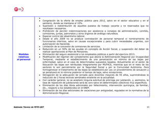 •
                       •   Congelación de la oferta de empleo público para 2012, salvo en el sector educativo y en el
                           sanitario, donde se mantiene el 10%.
                       •   Supresión o redistribución de aquellos puestos de trabajo vacante y no reservados que no
                           resultasen necesarios.
                       •   Prohibición de percibir indemnizaciones por asistencia a consejos de administración, comités,
                           comisiones, juntas, patronatos y otros órganos de análoga naturaleza.
                       •   Especial control del absentismo laboral.
                       •   Desde el año 2009 no se produce contratación de personal temporal ni nombramiento de
                           funcionarios interinos, salvo en causas excepcionales y para cubrir necesidades urgentes, con
                           autorización de Hacienda.
                       •   Limitación de la concesión de comisiones de servicios.
                       •   Reducción en un 50% de las ayudas en concepto de Acción Social, y suspensión del deber de
                           realizar aportaciones al Plan de Pensiones.
    Medidas            •   Eliminación del seguro asistencial a los empleados públicos a partir del ejercicio 2013.
    relativas          •   Modificación del régimen del complemento que abona la Administración Regional por Incapacidad
   al personal             Temporal, mediante el establecimiento de una penalización en nómina de las bajas por
                           enfermedad, salvo en el caso de determinados supuestos tasados. Actualmente en el sector de
                           Educación las bajas son retribuidas íntegramente por MUFACE, mientras que en el resto de los
                           sectores lo son parcialmente por la Seguridad Social y por la Comunidad Autónoma. Para
                           homogeneizar el tratamiento de las bajas se establecerá por Ley un procedimiento de actuación y
                           se penalizará en la nómina posterior el tiempo de baja, salvo excepciones.
                       •   Derogación de la adecuación de jornada para docentes mayores de 55 años, suprimiéndose la
                           reducción de 2 horas lectivas semanales existente en la actualidad.
                       •   Con carácter general, no se aceptará ninguna solicitud de prórroga por jubilación, y, asimismo, la
                           tasa de reposición de jubilaciones será de cero salvo en determinados colectivos muy específicos.
                       •   Eliminación de los días libres adicionales por fallecimiento, intervención quirúrgica, de familiar,
                           etc., respecto a los establecidos en el EBEP.
                       •   Eliminación de los días adicionales de vacaciones por antigüedad, regulados en la normativa de la
                           Administración Regional.




Gabinete Técnico de FETE-UGT                                                                                                33
 