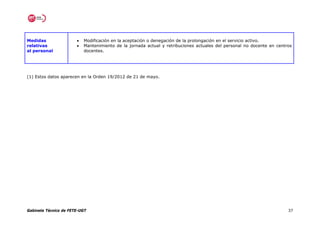 Medidas                •   Modificación en la aceptación o denegación de la prolongación en el servicio activo.
relativas              •   Mantenimiento de la jornada actual y retribuciones actuales del personal no docente en centros
al personal                docentes.




(1) Estos datos aparecen en la Orden 19/2012 de 21 de mayo.




Gabinete Técnico de FETE-UGT                                                                                           37
 