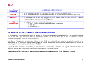 Comunidades                                            RATIOS ALUMNOS-PROFESOR
  autónomas
                       •   No se desdoblarán grupos en Infantil y en Primaria por incremento de la ratio.
    MURCIA             •   No se implantarán nuevos grupos de Secundaria ni de Bachillerato por incremento de la ratio.

   NAVARRA             •   El incremento de la ratio de alumnos por aula tendrá, para el curso 2012-2013, carácter
                           excepcional y con una estimación de 72 grupos.

    PAÍS               •   Se establece un número máximo de alumnos:
 VALENCIANO                   - En el 2º Ciclo de Educación Infantil y Primaria: 30 alumnos.
                              - En ESO: 36.
                              - En Bachillerato: 42.
                              -


3.2. ANEXO II: RECORTES EN LAS RETRIBUCIONES ECONÓMICAS

En Mayo de 2010 el profesorado ya sufrió un recorte en sus retribuciones de una media de un 5% y la congelación salarial
para el año 2011 por aplicación del Real Decreto-ley 8/2010, de 20 de Mayo, por el que se adoptaron medidas
extraordinarias para la reducción del déficit público.

Además, los Presupuestos Generales del Estado del año 2012 han establecido una segunda congelación salarial de las
retribuciones de los empleados públicos. Esta congelación salarial, por segundo año consecutivo, ha supuesto una pérdida del
poder adquisitivo en más de un 13% desde el año 2010.

A pesar de estos recortes a nivel estatal, la mayoría de las Comunidades Autónomas han seguido aplicando medidas de
reducción salarial, que afectan tanto a empleados públicos como a personal interino.

El panorama de los recortes en las retribuciones económicas se recoge en el siguiente cuadro:




Gabinete Técnico de FETE-UGT                                                                                              41
 
