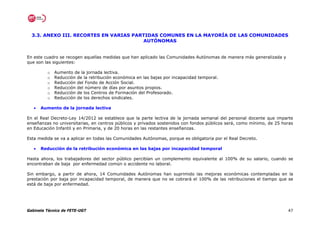 3.3. ANEXO III. RECORTES EN VARIAS PARTIDAS COMUNES EN LA MAYORÍA DE LAS COMUNIDADES
                                        AUTÓNOMAS


En este cuadro se recogen aquellas medidas que han aplicado las Comunidades Autónomas de manera más generalizada y
que son las siguientes:

         o   Aumento de la jornada lectiva.
         o   Reducción de la retribución económica en las bajas por incapacidad temporal.
         o   Reducción del Fondo de Acción Social.
         o   Reducción del número de días por asuntos propios.
         o   Reducción de los Centros de Formación del Profesorado.
         o   Reducción de los derechos sindicales.

   •   Aumento de la jornada lectiva

En el Real Decreto-Ley 14/2012 se establece que la parte lectiva de la jornada semanal del personal docente que imparte
enseñanzas no universitarias, en centros públicos y privados sostenidos con fondos públicos será, como mínimo, de 25 horas
en Educación Infantil y en Primaria, y de 20 horas en las restantes enseñanzas.

Esta medida se va a aplicar en todas las Comunidades Autónomas, porque es obligatoria por el Real Decreto.

   •   Reducción de la retribución económica en las bajas por incapacidad temporal

Hasta ahora, los trabajadores del sector público percibían un complemento equivalente al 100% de su salario, cuando se
encontraban de baja por enfermedad común o accidente no laboral.

Sin embargo, a partir de ahora, 14 Comunidades Autónomas han suprimido las mejoras económicas contempladas en la
prestación por baja por incapacidad temporal, de manera que no se cobrará el 100% de las retribuciones el tiempo que se
está de baja por enfermedad.




Gabinete Técnico de FETE-UGT                                                                                           47
 
