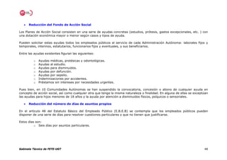 •   Reducción del Fondo de Acción Social

Los Planes de Acción Social consisten en una serie de ayudas concretas (estudios, prótesis, gastos excepcionales, etc. ) con
una dotación económica mayor o menor según casos y tipos de ayuda.

Pueden solicitar estas ayudas todos los empleados públicos al servicio de cada Administración Autónoma: laborales fijos y
temporales, interinos, estatutarios, funcionarios fijos y eventuales, y sus beneficiarios.

Entre las ayudas existentes figuran las siguientes:

         o   Ayudas médicas, protésicas y odontológicas.
         o   Ayudas al estudio.
         o   Ayudas para disminuidos.
         o   Ayudas por defunción.
         o   Ayudas por sepelio.
         o   Indemnizaciones por accidentes.
         o   Préstamos sin intereses por necesidades urgentes.

Pues bien, en 10 Comunidades Autónomas se han suspendido la convocatoria, concesión o abono de cualquier ayuda en
concepto de acción social, así como cualquier otra que tenga la misma naturaleza o finalidad. En alguna de ellas se exceptúan
las ayudas para hijos menores de 18 años y la ayuda por atención a disminuidos físicos, psíquicos o sensoriales.

   •   Reducción del número de días de asuntos propios

En el artículo 48 del Estatuto Básico del Empleado Público (E.B.E.B) se contempla que los empleados públicos pueden
disponer de una serie de días para resolver cuestiones particulares y que no tienen que justificarse.

Estos días son:
          o Seis días por asuntos particulares.




Gabinete Técnico de FETE-UGT                                                                                              48
 