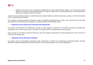 o   Además de los días de libre disposición establecidos por cada Administración Pública, los funcionarios tendrán
             derecho al disfrute de dos días adicionales al cumplir el sexto trienio, incrementándose en un día adicional por
             cada trienio cumplido a partir del octavo.

A partir de esta normativa estatal, las Administraciones públicas habían aumentado estos días, gracias a la firma de Acuerdos
con las organizaciones sindicales.

En los Planes de ajuste económico-financieros siete Comunidades Autónomas han incluido unas reducciones de estos días
para dejarlos a los estrictamente recogidos en el Estatuto Básico del Empleado Público.

   •   Reducción de los Centros de Formación del Profesorado

Los Centros de Formación del Profesorado cumplen el triple objetivo de potenciar la formación continua del profesorado,
constituirse como centros de recursos y favorecer el encuentro entre los profesionales de la educación.

Según consta en los Planes económico-financieros seis Comunidades Autónomas han desmantelado esta red de Centros de
Formación del Profesorado.

   •   Reducción de los derechos sindicales.

La mayoría de las Comunidades Autónomas están reduciendo el número de permanentes sindicales-también llamados
liberados sindicales-ajustándolos de manera estricta al mínimo garantizado en las normas reguladoras.




Gabinete Técnico de FETE-UGT                                                                                              49
 