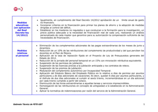 •   Igualmente, en cumplimiento del Real Decreto 14/2012 aprobación de un límite anual de gasto
   Medidas                no financiero.
  educativas          •   Incorporar criterios en la financiación para primar los planes de ahorro y la adopción de medidas
(en aplicación            dirigidas al control del déficit.
   del Real           •   Establecer en los masteres no regulados o que conduzcan a la formación para la investigación, un
 Decreto-ley              precio público adecuado a la necesidad de financiación real de cada uno, realizando un análisis
  14/2012)                personalizado de cada master que garantice para su autorización la compensación suficiente de las
                          necesidades de financiación.


                      •   Eliminación de los complementos adicionales de las pagas extraordinarias de los meses de junio y
                          diciembre.
   Medidas            •   Reducción de un 10% de las retribuciones del complemento de productividad y del que perciben los
   relativas              docentes en el Plan de Mejora.
  al personal         •   Aplicación de la tasa de reposición fijada en el Proyecto de Ley de Presupuestos generales del
                          Estado de 2012.
                      •   Reducción de la jornada del personal temporal en un 15% con minoración retributiva equivalente.
                      •   Suspensión de los permisos de jubilación.
                      •   Suspensión de las licencias previas a la jubilación anticipada y los contratos de relevo.
                      •   Suspensión de los premios de jubilación.
                      •   Modulación del complemento autonómico por Incapacidad Temporal.
                      •   Aplicación del Estatuto Básico del Empleado Público en lo relativo a días de permiso por asuntos
                          particulares y de días adicionales de vacaciones. Es decir, quedan 6 días por asuntos particulares, y
                          el disfrute de dos días adicionales al cumplir el sexto trienio, incrementándose en un día adicional
                          por cada trienio cumplido a partir del octavo.
                      •   Disminución de las horas extraordinarias a aquellas tareas y servicios imprescindibles.
                      •   Homologación de las retribuciones en concepto de antigüedad a lo establecido en la Administración
                          General.
                      •   Aplicar la normativa de indemnizaciones por razón del servicio de la Administración General.




Gabinete Técnico de FETE-UGT                                                                                                  5
 