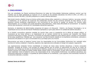 4. CONCLUSIONES

Una vez estudiados los Planes económico-financieros de todas las Comunidades Autónomas podemos concluir que las
medidas que se están adoptando se traducen en un recorte en las partidas educativas de entre el 25% y el 30% y la
reducción de entre 80.000 y 120.000 profesores en nuestro sistema educativo.

Este brutal recorte, añadido al que ya hemos sufrido estos últimos años, supondrá un retroceso histórico. Las aulas volverán
a masificarse, no se cubrirán las ausencias del profesorado durante las dos primeras semanas de baja laboral, lo que
generará muchos problemas organizativos y de convivencia en los centros al quedar los grupos- en muchos casos
sobrecargados- sin un profesor que pueda atenderlos adecuadamente. Todas estas dificultades se acrecentarán en aquellos
centros que escolarizan a alumnos con necesidades educativas especiales.

Asimismo, el abandono de determinados programas de apoyo a la Educación Infantil y de Nuevas Tecnologías y la no
implantación de los ciclos de Formación Profesional representa un gran paso atrás en la calidad del sistema educativo.

En el ámbito universitario aparecen medidas de recorte tales como la congelación de la oferta de empleo público, el
incremento de las horas lectivas y la implantación de un número mínimo de los alumnos por titulación. Los Planes
económico-financieros recogen, asimismo, el aumento de requisitos académicos para obtener becas y ayudas y el incremento
de las tasas académicas; medidas que van a propiciar una discriminación clasista en la enseñanza universitaria, volviendo a
situaciones del pasado en el que la Universidad era un privilegio para una minoría.

Denunciamos que tanto el Gobierno central como los responsables de las Comunidades Autónomas han realizado estos
recortes de manera unilateral e impositiva, dejando a las organizaciones sindicales al margen de cualquier negociación.

Las organizaciones sindicales hemos manifestado el rechazo de todos estos recortes educativos y hemos convocado
protestas, recogida de firmas y una jornada de huelga general que ha tenido un seguimiento de más de un millón de
personas; una huelga que ha sido un acontecimiento histórico, puesto que es la primera vez que el conjunto del movimiento
sindical convoca una huelga de ámbito estatal desde Infantil hasta la Universidad. El gran éxito de esta convocatoria debe
hacer replantear- tanto al Gobierno como a los responsables de las Comunidades Autónomas- sus políticas educativas, que
claramente deterioran la calidad y la igualdad de oportunidades en la enseñanza, y que suponen unos tremendos recortes en
los derechos laborales y sociales.




Gabinete Técnico de FETE-UGT                                                                                             51
 