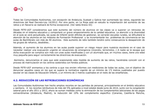 Todas las Comunidades Autónomas, con excepción de Andalucía, Euskadi y Galicia han aumentado las ratios, siguiendo las
directrices del Real Decreto-Ley 14/2012. Por otra parte, en La Rioja está en estudio la implantación del aumento de las
ratios y en Navarra se realizará de forma excepcional. (Ver tabla Anexo III)

Desde FETE-UGT consideramos que este aumento del número de alumnos en las clases va a suponer un retroceso de
décadas en el sistema educativo y comportará un grave empeoramiento de la calidad educativa. La atención a la diversidad
en el aula se verá perjudicada, las aulas de Infantil serán difíciles de gestionar, se cerrarán escuelas rurales, se dificultará la
atención de los alumnos en los módulos de Formación Profesional y se incrementarán los problemas de convivencia en las
aulas de Bachillerato con más de 40 alumnos. Este aumento de ratio también tendrá como consecuencia la desaparición de
los grupos de refuerzo, desdobles…

Además, el aumento de los alumnos en las aulas puede suponer un riesgo mayor para nuestros escolares en el caso de
necesitar realizar una evacuación urgente en situaciones de emergencia (incendio, terremotos…) A nadie se le escapa que
dicha evacuación se complica aún más con unas aulas masificadas y con un alumnado que, en muchos casos, tiene una edad
muy pequeña para seguir correctamente las directrices de evacuación.

 Asimismo, denunciamos el caos que está ocasionando esta medida de aumento de las ratios, haciéndola coincidir con el
proceso de matriculación en los centros sostenidos con fondos públicos.

Desde FETE-UGT animamos a los centros a que nos envíen informes con mediciones de todas las aulas, con el objetivo de
denunciar aquellos casos en los que se supere la normativa vigente de un mínimo de 1’5 metros cuadrados por puesto
escolar en las clases de Educación Infantil, y un mínimo de 2 metros cuadrados en el resto de las enseñanzas.


4.2. REDUCCIÓN DE LAS RETRIBUCIONES ECONÓMICAS

Las Comunidades Autónomas han hecho amplios recortes en las partidas de personal, principalmente en el ámbito educativo
y sanitario. A los recortes retributivos de más del 5% aplicados a nivel estatal desde junio de 2010, junto con la congelación
salarial para el año 2011 y 2012, ahora se suman medidas como la eliminación de los complementos adicionales de las pagas
extraordinarias (Andalucía, Madrid), la reducción del 10% del complemento específico (Canarias, Castilla-la Mancha,




Gabinete Técnico de FETE-UGT                                                                                                    53
 